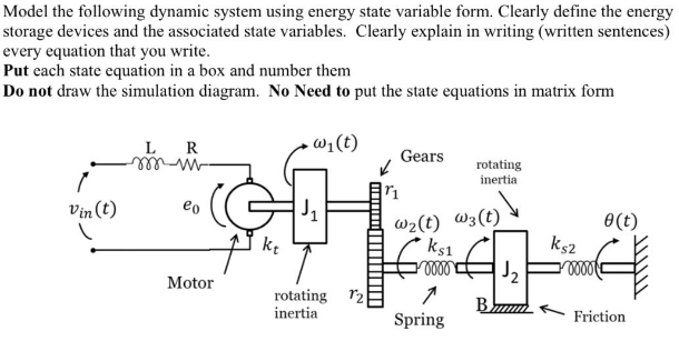 Model the following dynamic system using energy state variable form. Clearly define the energy
storage devices and the associated state variables. Clearly explain in writing (written sentences)
every equation that you write.
Put each state equation in a box and number them
Do not draw the simulation diagram. No Need to put the state equations in matrix form
L
- wi(t)
R
Gears
mell
rotating
inertia
Vin (t)
eo
J,
w2(t) W3(t)
ks1
J2
0(t)
ks2
Motor
rotating r2
inertia
B
Spring
Friction
