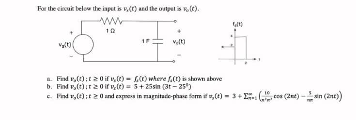 For the circuit below the input is v,(t) and the output is v, (t).
1 F
Vo(t)
Va(t)
a. Find v,(t);t 2 0 if v,(t) = f.(t) where f,(t) is shown above
b. Find v,(t);t 2 0 if v,(t) = 5+ 25sin (3t – 25°)
c. Find v,(t); t 20 and express in magnitude-phase form if v,(t) = 3+E-1
sin (2nt))
10
cos (2nt) -
