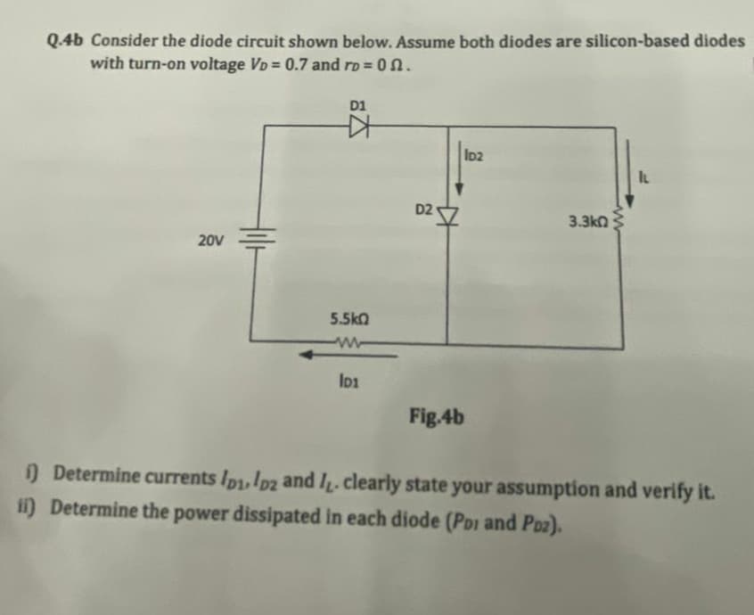 Q.4b Consider the diode circuit shown below. Assume both diodes are silicon-based diodes
with turn-on voltage VD = 0.7 and ro = 0n.
D1
ID2
IL
D2
3.3kn
20V
5.5kn
Fig.4b
) Determine currents Ip1,Ip2 and I. clearly state your assumption and verify it.
ii) Determine the power dissipated in each diode (PDi and Poz).

