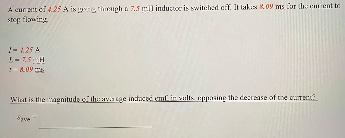 A current of 4.25 A is going through a 7.5 mH inductor is switched off. It takes 8.09 ms for the current to
stop flowing.
I= 4.25 A
L = 7.5 mH
t = 8.09 ms
What is the magnitude of the average induced emf, in volts, opposing the decrease of the current?
Eave