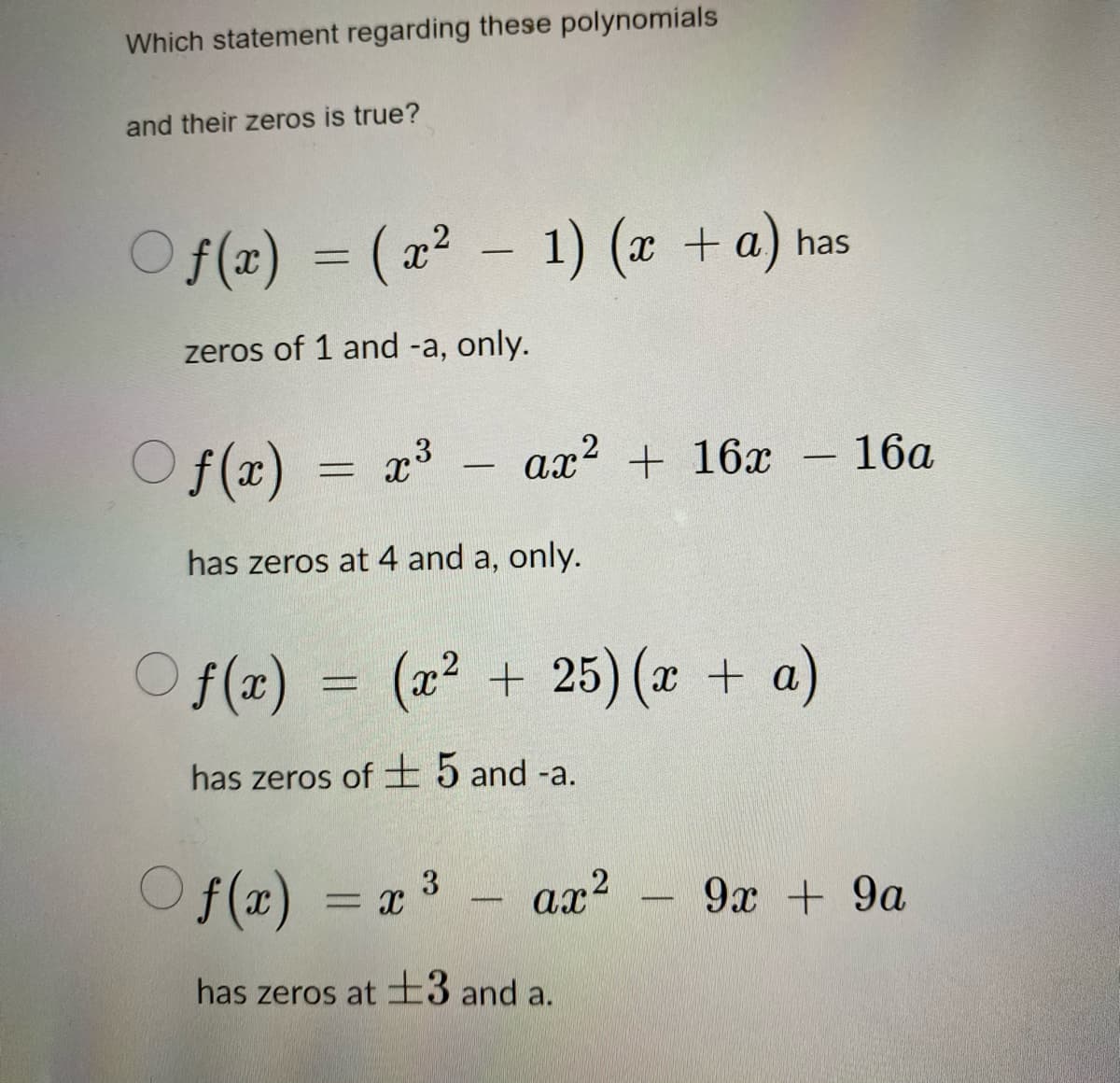 Which statement regarding these polynomials
and their zeros is true?
○f(x) = (x² - 1) (x + a) has
zeros of 1 and -a, only.
Of(x)
x³
-
ax² + 16x - 16a
2
has zeros at 4 and a, only.
Of(x) = (x² + 25) (x + a)
has zeros of 5 and -a.
3
Of(x) = x ³ - ax
has zeros at 3 and a.
9x + 9a