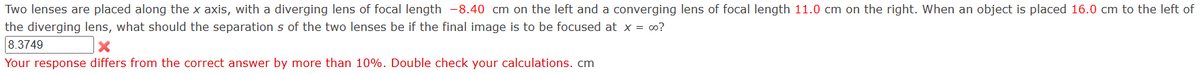 Two lenses are placed along the x axis, with a diverging lens of focal length -8.40 cm on the left and a converging lens of focal length 11.0 cm on the right. When an object is placed 16.0 cm to the left of
the diverging lens, what should the separation s of the two lenses be if the final image is to be focused at x = ∞o?
8.3749
Your response differs from the correct answer by more than 10%. Double check your calculations. cm