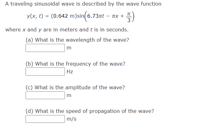 A traveling sinusoidal wave is described by the wave function
TL
y(x, t) = (0.642 m)sin(6.73πt — ñx + -
3.
where x and y are in meters and t is in seconds.
(a) What is the wavelength of the wave?
m
(b) What is the frequency of the wave?
Hz
(c) What is the amplitude of the wave?
m
(d) What is the speed of propagation of the wave?
m/s