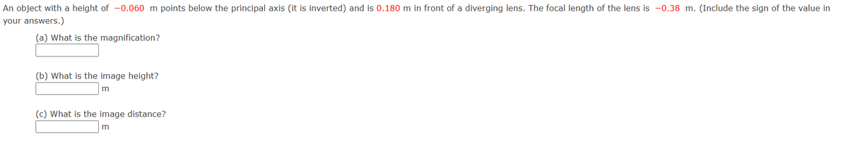 An object with a height of -0.060 m points below the principal axis (it is inverted) and is 0.180 m in front of a diverging lens. The focal length of the lens is -0.38 m. (Include the sign of the value in
your answers.)
(a) What is the magnification?
(b) What is the image height?
m
(c) What is the image distance?
m