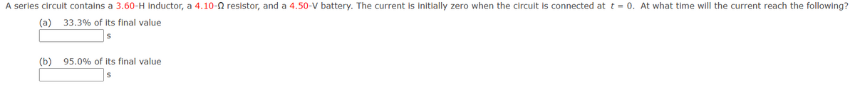 A series circuit contains a 3.60-H inductor, a 4.10-Q resistor, and a 4.50-V battery. The current is initially zero when the circuit is connected at t = 0. At what time will the current reach the following?
(a) 33.3% of its final value
S
(b)
95.0% of its final value
S