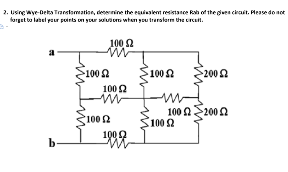 2. Using Wye-Delta Transformation, determine the equivalent resistance Rab of the given circuit. Please do not
forget to label your points on your solutions when you transform the circuit.
100 2
a
100
100 2
200 2
100 2
100 2
100 Ω200 Ω
100 2
100 Q
b
