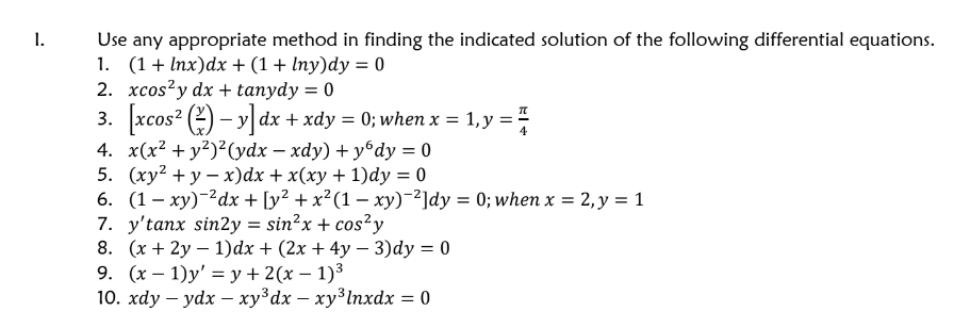 1.
Use any appropriate method in finding the indicated solution of the following differential equations.
1. (1+ Inx)dx + (1 + lny)dy = 0
2. xcos²y dx + tanydy = 0
3. xcos? (2) – y] dx + xdy = 0; when x = 1,y =
4. x(x² + y²)²(ydx – xdy) + yºdy = 0
5. (ху? + у — х)dx + x(ху + 1)dy %3D0
6. (1— ху) -?dx + [y? + x?(1 — ху) ?]dy %3D 0; wheх %3D 2, у %3D1
7. y'tanx sin2y = sin?x + cos²y
8. (x + 2y – 1)dx + (2x + 4y – 3)dy = 0
9. (х— 1)у' %3 у+ 2(х — 1)3
10. хdy — ydx — хузӑх — хуз\пхdx —D 0
%3D
