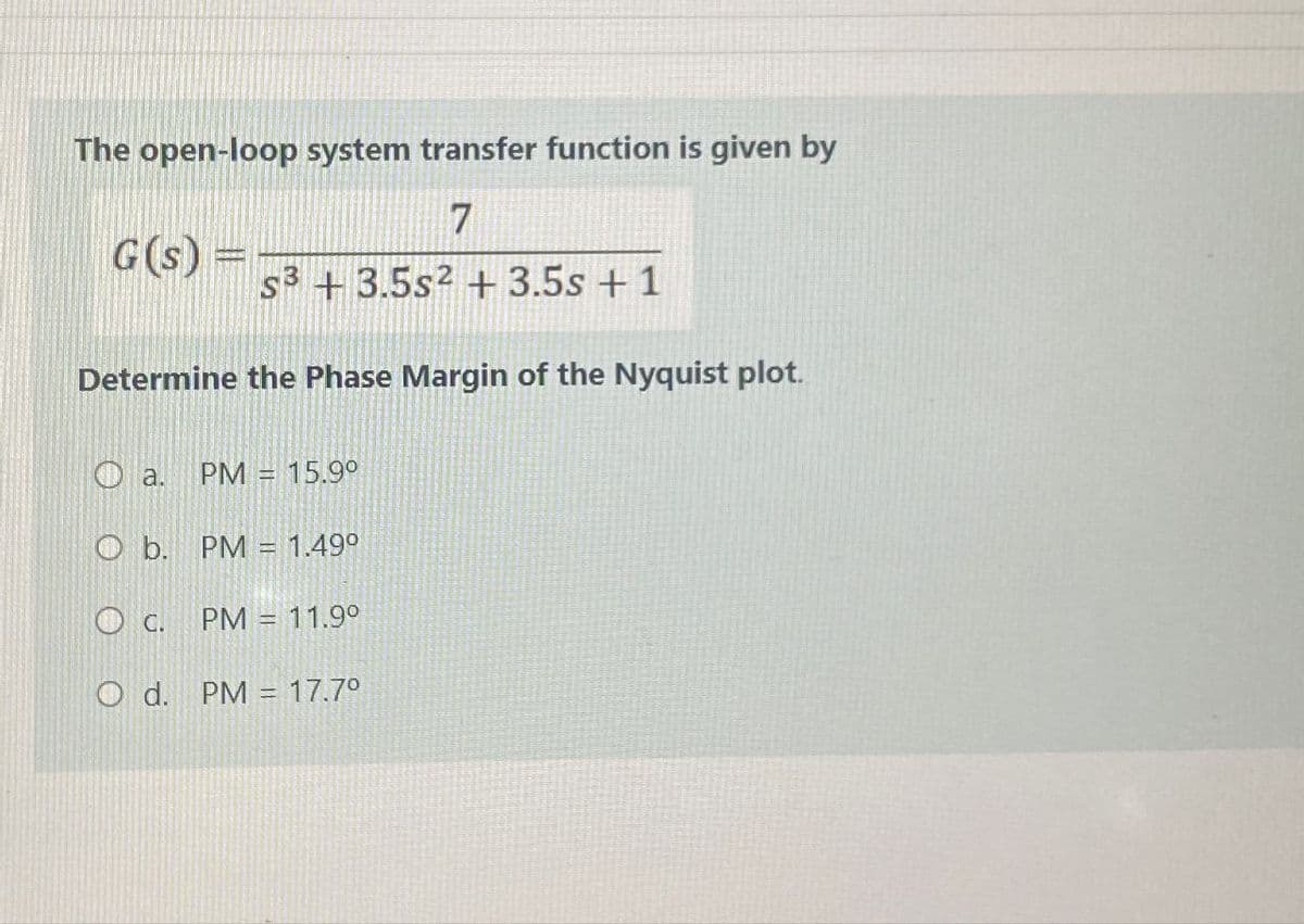 The open-loop system transfer function is given by
G(s) =
7
s3 +3.5s2 + 3.5s +1
Determine the Phase Margin of the Nyquist plot.
a. PM 15.9°
O b. PM = 1.49°
C. PM = 11.9°
O d. PM 17.7°