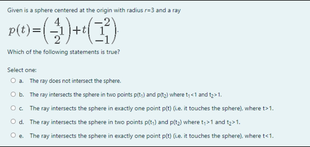 Given is a sphere centered at the origin with radius r=3 and a ray
4
p(t) = (-1) + t (1²)
Which of the following statements is true?
Select one:
O a. The ray does not intersect the sphere.
O b.
The ray intersects the sphere in two points p(t₁) and p(t₂) where t₁ <1 and t₂ > 1.
O c.
The ray intersects the sphere in exactly one point p(t) (i.e. it touches the sphere), where t>1.
O d. The ray intersects the sphere in two points p(t₁) and p(t₂) where t₁>1 and t₂>1.
O e. The ray intersects the sphere in exactly one point p(t) (i.e. it touches the sphere), where t<1.