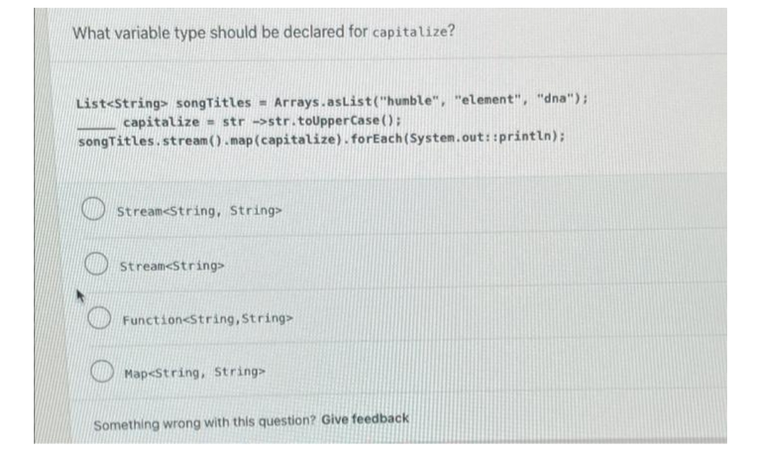 What variable type should be declared for capitalize?
List<String> songTitles = Arrays.asList("humble", "element", "dna");
capitalize = str ->str.toUpperCase();
songTitles.stream().map (capitalize).forEach(System.out::println);
Stream String, String>
Stream<String>
Function<String, String>
Map<String, String>
Something wrong with this question? Give feedback