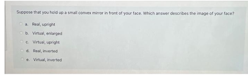 Suppose that you hold up a small convex mirror in front of your face. Which answer describes the image of your face?
a. Real, upright
Ob. Virtual, enlarged
c. Virtual, upright
d. Real, inverted
e. Virtual, inverted