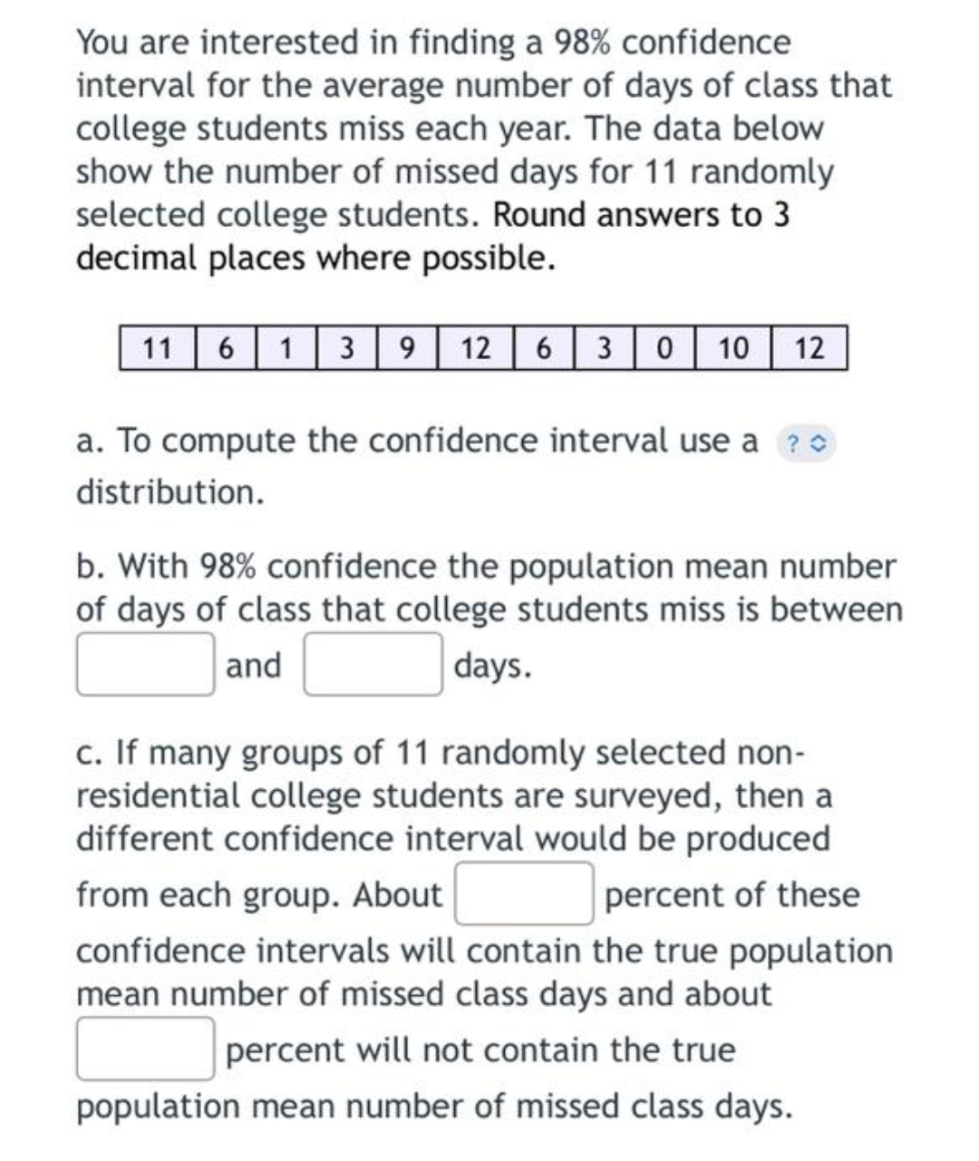 You are interested in finding a 98% confidence
interval for the average number of days of class that
college students miss each year. The data below
show the number of missed days for 11 randomly
selected college students. Round answers to 3
decimal places where possible.
11
6 1 3 9 12 6 30 10 12
a. To compute the confidence interval use a?
distribution.
b. With 98% confidence the population mean number
of days of class that college students miss is between
and
days.
c. If many groups of 11 randomly selected non-
residential college students are surveyed, then a
different confidence interval would be produced
from each group. About
percent of these
confidence intervals will contain the true population
mean number of missed class days and about
percent will not contain the true
population mean number of missed class days.