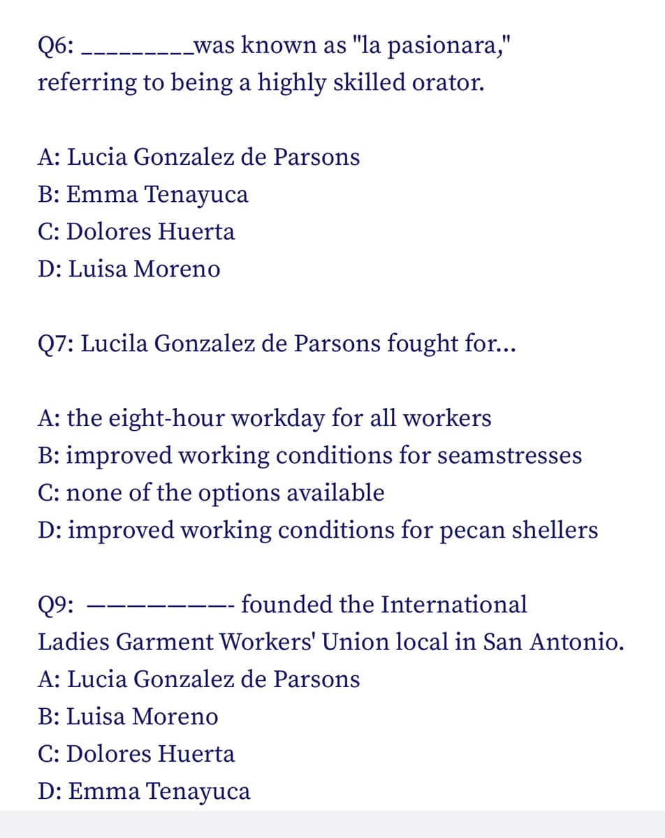 Q6:
was known as "la pasionara,"
referring to being a highly skilled orator.
A: Lucia Gonzalez de Parsons
B: Emma Tenayuca
C: Dolores Huerta
D: Luisa Moreno
Q7: Lucila Gonzalez de Parsons fought for...
A: the eight-hour workday for all workers
B: improved working conditions for seamstresses
C: none of the options available
D: improved working conditions for pecan shellers
Q9:
- founded the International
Ladies Garment Workers' Union local in San Antonio.
A: Lucia Gonzalez de Parsons
B: Luisa Moreno
C: Dolores Huerta
D: Emma Tenayuca