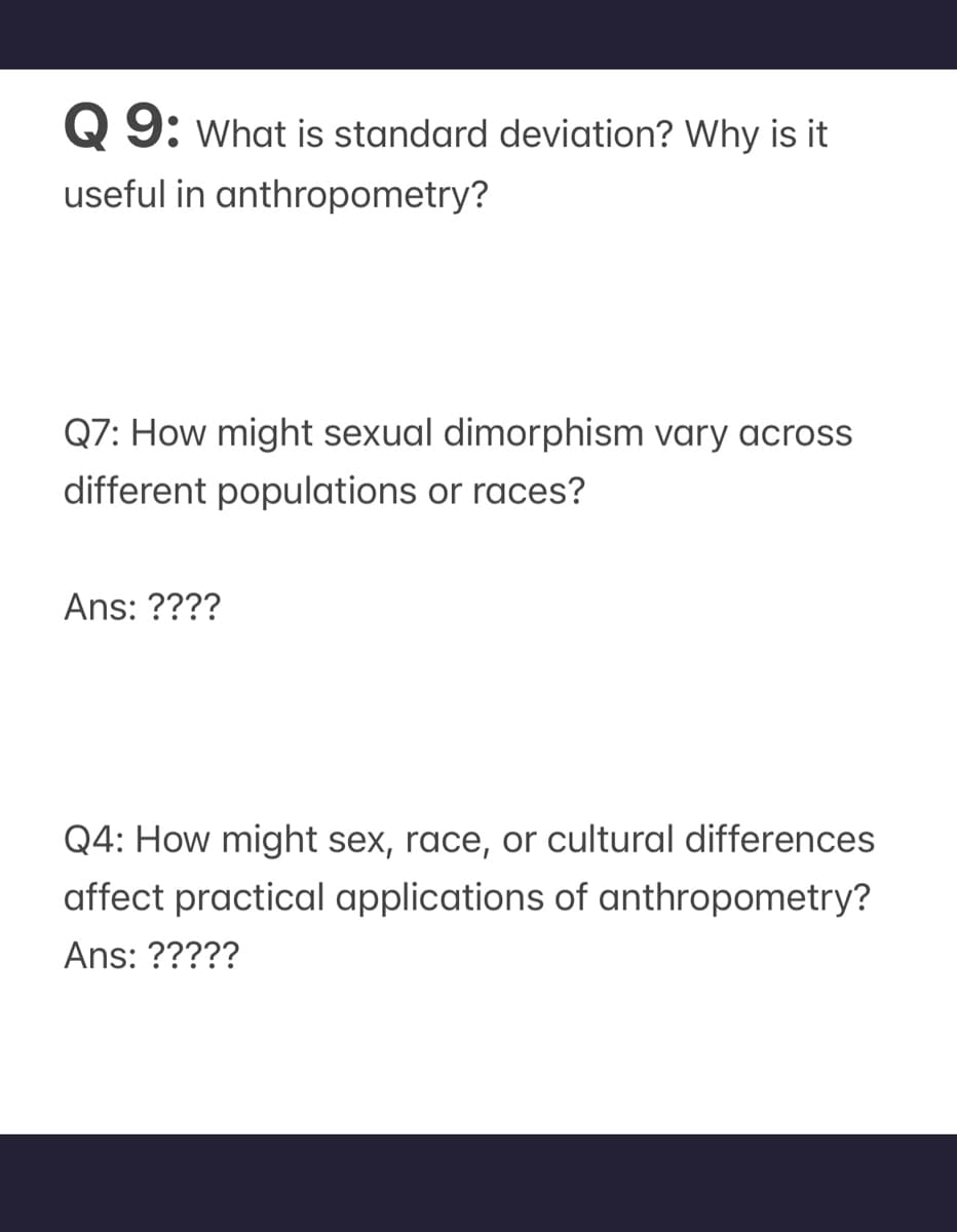 Q 9: What is standard deviation? Why is it
useful in anthropometry?
Q7: How might sexual dimorphism vary across
different populations or races?
Ans: ????
Q4: How might sex, race, or cultural differences
affect practical applications of anthropometry?
Ans: ?????