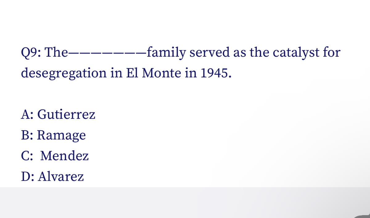 Q9: The-
desegregation in El Monte in 1945.
A: Gutierrez
B: Ramage
C: Mendez
D: Alvarez
-family served as the catalyst for
