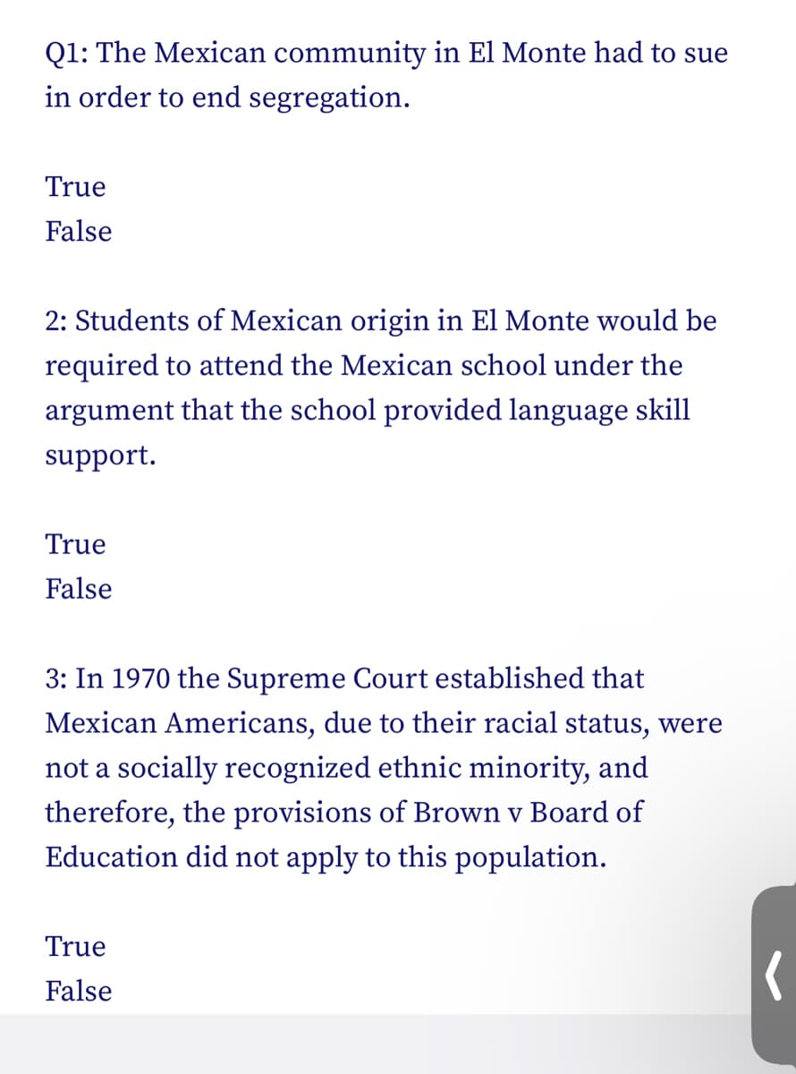 Q1: The Mexican community in El Monte had to sue
in order to end segregation.
True
False
2: Students of Mexican origin in El Monte would be
required to attend the Mexican school under the
argument that the school provided language skill
support.
True
False
3: In 1970 the Supreme Court established that
Mexican Americans, due to their racial status, were
not a socially recognized ethnic minority, and
therefore, the provisions of Brown v Board of
Education did not apply to this population.
True
False
(