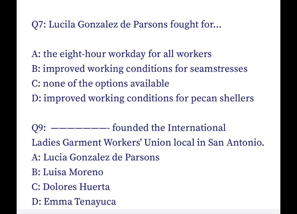 Q7: Lucila Gonzalez de Parsons fought for...
A: the eight-hour workday for all workers
B: improved working conditions for seamstresses
C: none of the options available
D: improved working conditions for pecan shellers
Q9:
founded the International
Ladies Garment Workers' Union local in San Antonio.
A: Lucia Gonzalez de Parsons
B: Luisa Moreno
C: Dolores Huerta
D: Emma Tenayuca