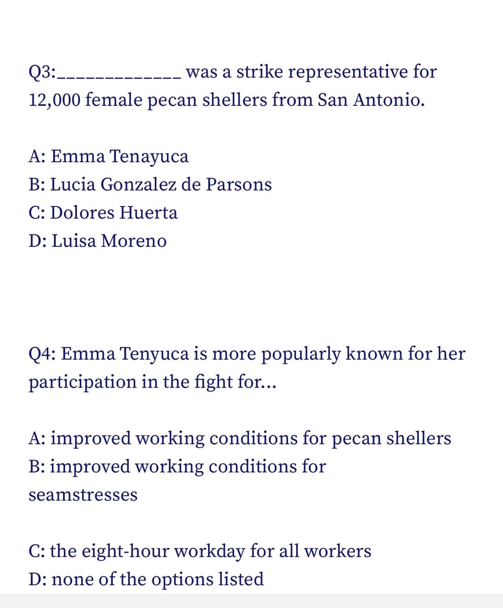 Q3:
was a strike representative for
12,000 female pecan shellers from San Antonio.
A: Emma Tenayuca
B: Lucia Gonzalez de Parsons
C: Dolores Huerta
D: Luisa Moreno
Q4: Emma Tenyuca is more popularly known for her
participation in the fight for...
A: improved working conditions for pecan shellers
B: improved working conditions for
seamstresses
C: the eight-hour workday for all workers
D: none of the options listed