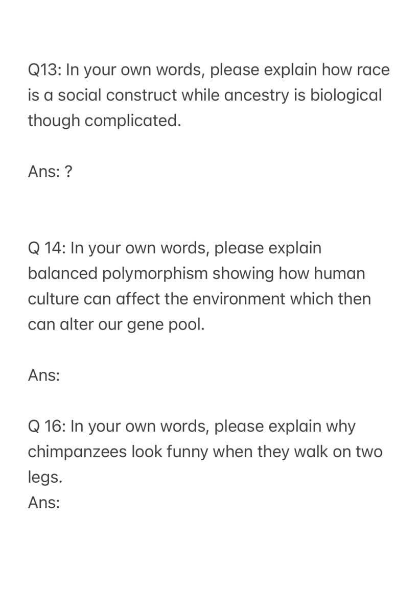 Q13: In your own words, please explain how race
is a social construct while ancestry is biological
though complicated.
Ans: ?
Q 14: In your own words, please explain
balanced polymorphism showing how human
culture can affect the environment which then
can alter our gene pool.
Ans:
Q 16: In your own words, please explain why
chimpanzees look funny when they walk on two
legs.
Ans: