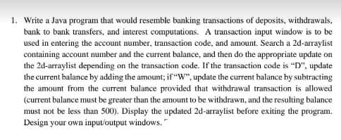 1. Write a Java program that would resemble banking transactions of deposits, withdrawals,
bank to bank transfers, and interest computations. A transaction input window is to be
used in entering the account number, transaction code, and amount. Search a 2d-arraylist
containing account number and the current balance, and then do the appropriate update on
the 2d-arraylist depending on the transaction code. If the transaction code is "D", update
the current balance by adding the amount; if "W", update the current balance by subtracting
the amount from the current balance provided that withdrawal transaction is allowed
(current balance must be greater than the amount to be withdrawn, and the resulting balance
must not be less than 500). Display the updated 2d-arraylist before exiting the program.
Design your own input/output windows.