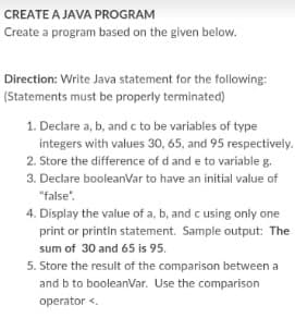 CREATE A JAVA PROGRAM
Create a program based on the given below.
Direction: Write Java statement for the following:
(Statements must be properly terminated)
1. Declare a, b, and c to be variables of type
integers with values 30, 65, and 95 respectively.
2. Store the difference of d and e to variable g.
3. Declare booleanVar to have an initial value of
"false".
4. Display the value of a, b, and c using only one
print or printin statement. Sample output: The
sum of 30 and 65 is 95.
5. Store the result of the comparison between a
and b to booleanVar. Use the comparison
operator <.
