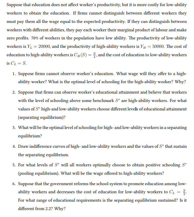 Suppose that education does not affect worker's productivity, but it is more costly for low-ability
workers to obtain the education. If firms cannot distinguish between different workers they
must pay them all the wage equal to the expected productivity. If they can distinguish between
workers with different abilities, they pay each worker their marginal product of labour and make
zero profits. 70% of workers in the population have low ability. The productivity of low-ability
workers is Y, = 20000, and the productivity of high-ability workers is Yµ = 50000. The cost of
education to high-ability workers is CH(S) = . and the cost of education to low-ability workers
is CL = S.
1. Suppose firms cannot observe worker's education. What wage will they offer to a high-
ability worker? What is the optimal level of schooling for the high-ability worker? Why?
2. Suppose that firms can observe worker's educational attainment and believe that workers
with the level of schooling above some benchmark S* are high-ability workers. For what
values of S* high-and low-ability workers choose different levels of educational attainment
(separating equilibrium)?
3. What will be the optimal level of schooling for high- and low-ability workers in a separating
equilibrium?
4. Draw indifference curves of high- and low-ability workers and the values of S* that sustain
the separating equilibrium.
5. For what levels of S* will all workers optimally choose to obtain positive schooling S*
(pooling equilibrium). What will be the wage offered to high-ability workers?
6. Suppose that the government reforms the school system to promote education among low-
ability workers and decreases the cost of education for low-ability workers to C1 = .
For what range of educational requirements is the separating equilibrium sustained? Is it
different from 2.2? Why?
