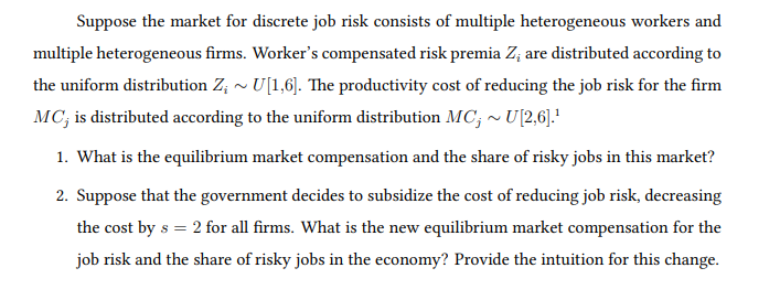 Suppose the market for discrete job risk consists of multiple heterogeneous workers and
multiple heterogeneous firms. Worker's compensated risk premia Z; are distributed according to
the uniform distribution Z; ~ U[1,6]. The productivity cost of reducing the job risk for the firm
MC; is distributed according to the uniform distribution MC; ~ U[2,6].'
1. What is the equilibrium market compensation and the share of risky jobs in this market?
2. Suppose that the government decides to subsidize the cost of reducing job risk, decreasing
the cost by s = 2 for all firms. What is the new equilibrium market compensation for the
job risk and the share of risky jobs in the economy? Provide the intuition for this change.
