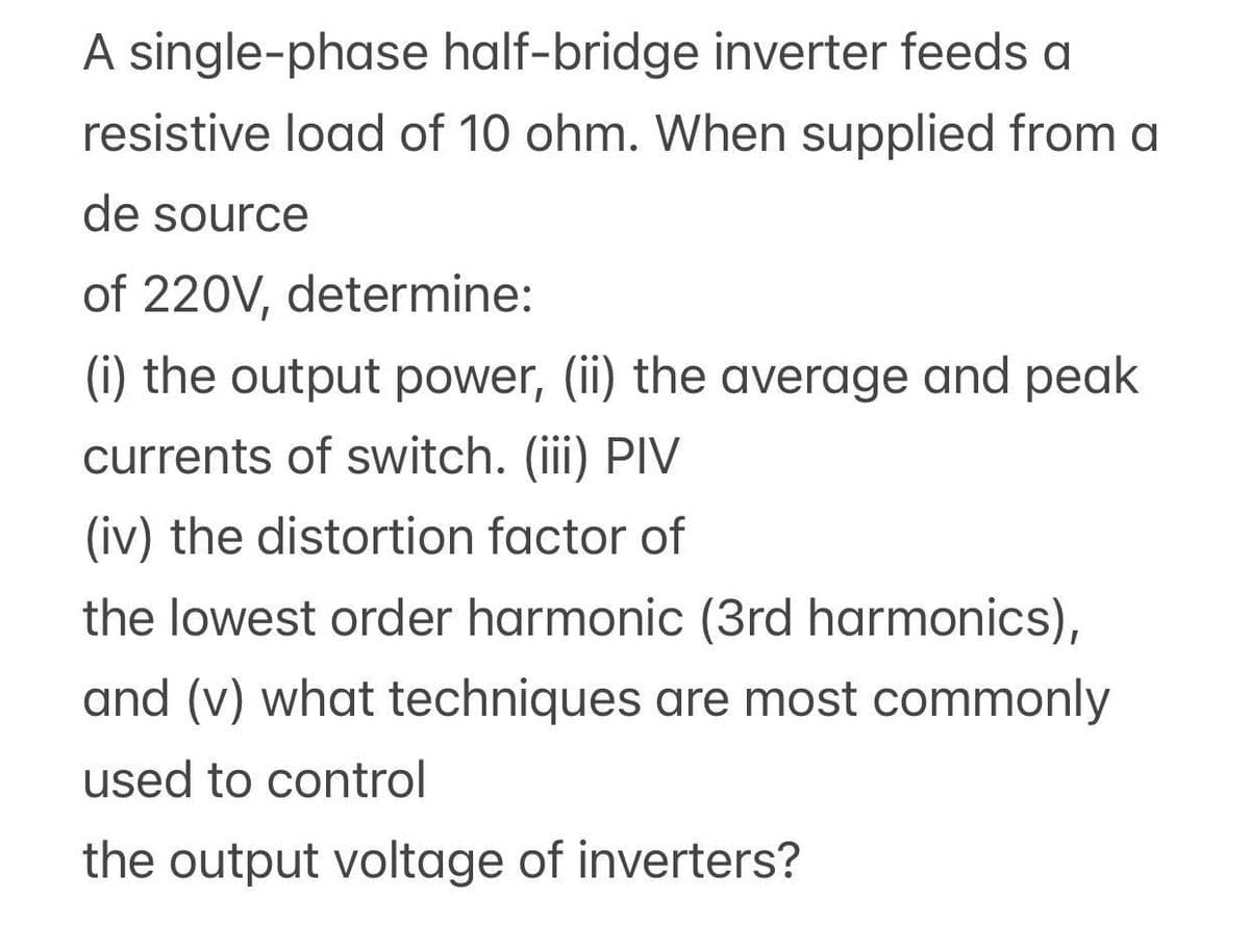 A single-phase half-bridge inverter feeds a
resistive load of 10 ohm. When supplied from a
de source
of 220V, determine:
(i) the output power, (ii) the average and peak
currents of switch. (iii) PIV
(iv) the distortion factor of
the lowest order harmonic (3rd harmonics),
and (v) what techniques are most commonly
used to control
the output voltage of inverters?
