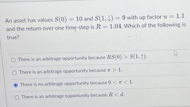 An asset has values S(0) = 10 and S(1,1)= 9 with up factor u = 1.1
and the return over one time-step is R = 1.04. Which of the following is
true?
There is an arbitrage opportunity because RS(0) > S(1, 1).
There is an arbitrage opportunity because > 1.
There is no arbitrage opportunity because 0 < < 1.
There is an arbitrage opportunity because R < d.
