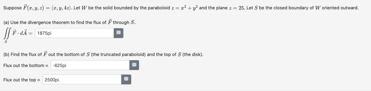 Suppose F(x, y, z) = (x, y, z). Let W be the solid bounded by the paraboloid z = x² + y² and the plane z = 25. Let S be the closed boundary of W oriented outward.
(a) Use the divergence theorem to find the flux of F through S.
F.dÃ
1875pi
(b) Find the flux of F out the bottom of S (the truncated paraboloid) and the top of S (the disk).
Flux out the bottom = -625pi
Flux out the top = 2500pi