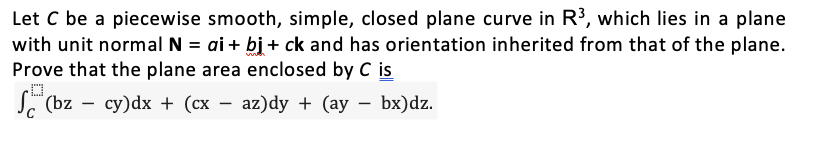 Let C be a piecewise smooth, simple, closed plane curve in R³, which lies in a plane
with unit normal N = ai + bj + ck and has orientation inherited from that of the plane.
Prove that the plane area enclosed by C is
S³ (bz - cy)dx + (cx − az)dy + (ay − bx)dz.
-