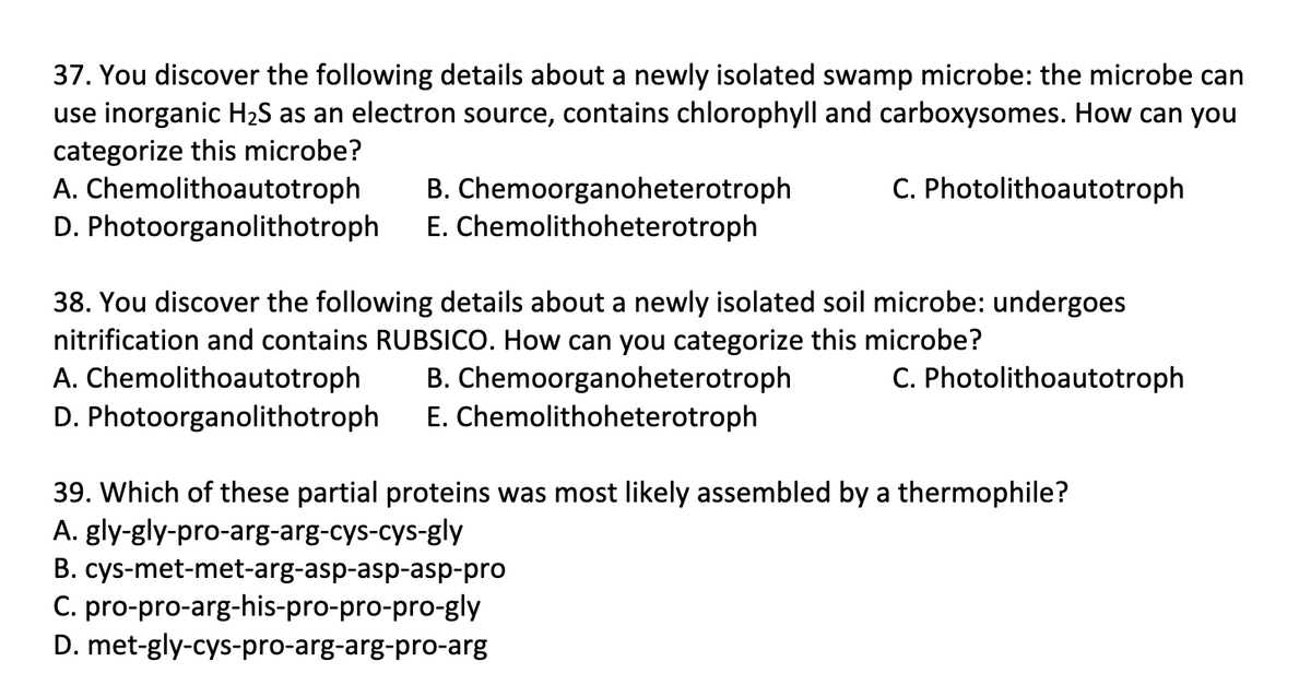 37. You discover the following details about a newly isolated swamp microbe: the microbe can
use inorganic H2S as an electron source, contains chlorophyll and carboxysomes. How can you
categorize this microbe?
A. Chemolithoautotroph
D. Photoorganolithotroph
C. Photolithoautotroph
B. Chemoorganoheterotroph
E. Chemolithoheterotroph
38. You discover the following details about a newly isolated soil microbe: undergoes
nitrification and contains RUBSICO. How can you categorize this microbe?
A. Chemolithoautotroph
D. Photoorganolithotroph
C. Photolithoautotroph
B. Chemoorganoheterotroph
E. Chemolithoheterotroph
39. Which of these partial proteins was most likely assembled by a thermophile?
A. gly-gly-pro-arg-arg-cys-cys-gly
B. cys-met-met-arg-asp-asp-asp-pro
C. pro-pro-arg-his-pro-pro-pro-gly
D. met-gly-cys-pro-arg-arg-pro-arg
