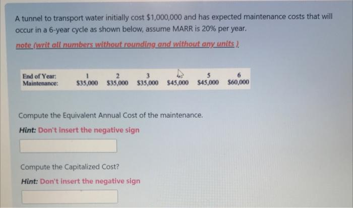 A tunnel to transport water initially cost $1,000,000 and has expected maintenance costs that will
occur in a 6-year cycle as shown below, assume MARR is 20% per year.
note (writ all numbers without rounding and without any units)
End of Year:
Maintenance:
$35,000 $35,000 $35,000 $45,000 $45,000 $60,000
Compute the Equivalent Annual Cost of the maintenance.
Hint: Don't insert the negative sign
Compute the Capitalized Cost?
Hint: Don't insert the negative sign