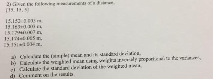 2) Given the following measurements of a distance,
[15, 15, 5]
15.152+0.005 m.
15.163+0.003 m.
15.179+0.007 m.
15.174+0.005 m,
15.151+0.004 m,
a) Calculate the (simple) mean and its standard deviation,
b) Calculate the weighted mean using weights inversely proportional to the variances,
c) Calculate the standard deviation of the weighted mean,
d) Comment on the results.