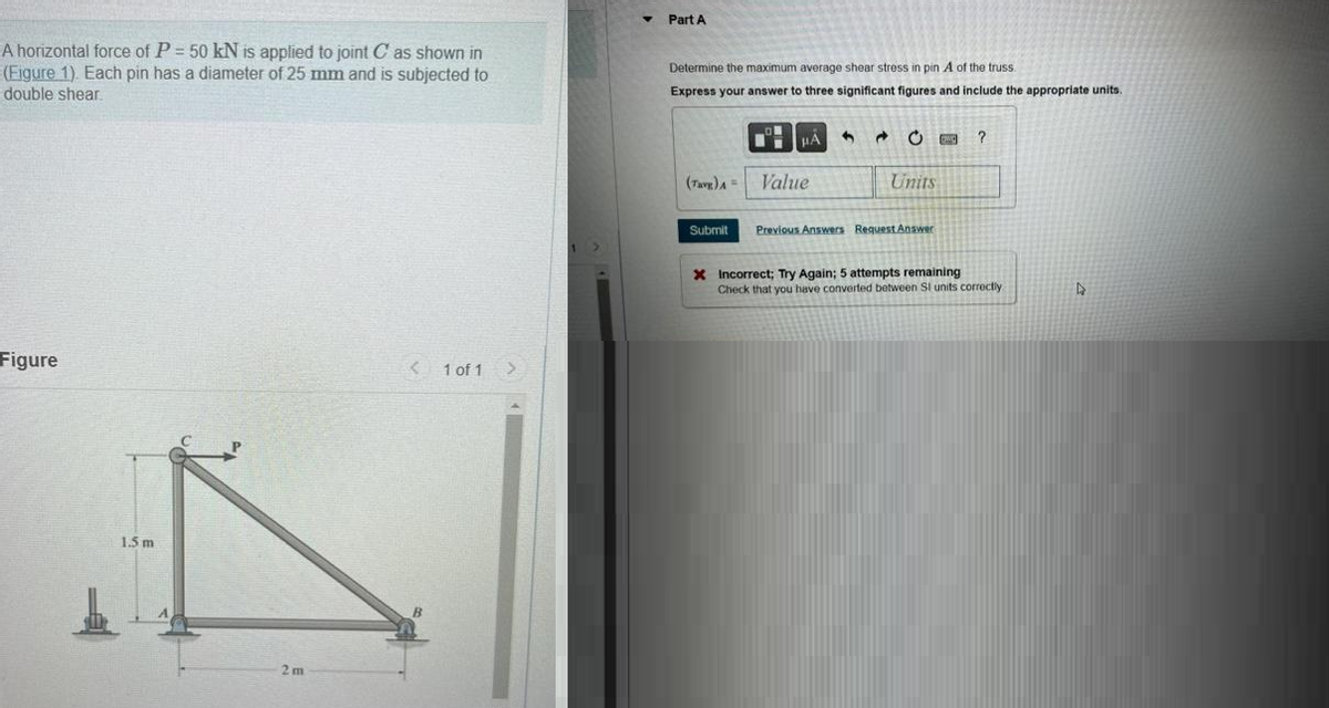 A horizontal force of P = 50 kN is applied to joint C as shown in
(Figure 1). Each pin has a diameter of 25 mm and is subjected to
double shear
Figure
1.5 m
2m
< 1 of 1 >
Part A
Determine the maximum average shear stress in pin A of the truss.
Express your answer to three significant figures and include the appropriate units.
(Tavg) A =
Submit
HA
Value
4
d
Units
Previous Answers Request Answer
F
?
X Incorrect; Try Again; 5 attempts remaining
Check that you have converted between SI units correctly.
D