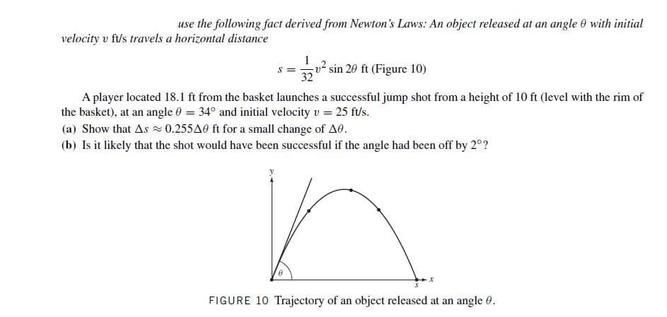 use the following fact derived from Newton's Laws: An object released at an angle 0 with initial
velocity v ft/s travels a horizontal distance
sin 20 ft (Figure 10)
32
A player located 18.1 ft from the basket launches a successful jump shot from a height of 10 ft (level with the rim of
the basket), at an angle 0 = 34° and initial velocity v = 25 f/s.
(a) Show that As 0.255A0 ft for a small change of A0.
(b) Is it likely that the shot would have been successful if the angle had been off by 2°?
FIGURE 10 Trajectory of an object released at an angle 0.
