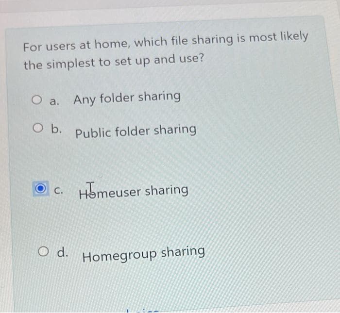 For users at home, which file sharing is most likely
the simplest to set up and use?
O a. Any folder sharing
O b. Public folder sharing
Homeuser sharing
C.
O d.
Homegroup sharing
