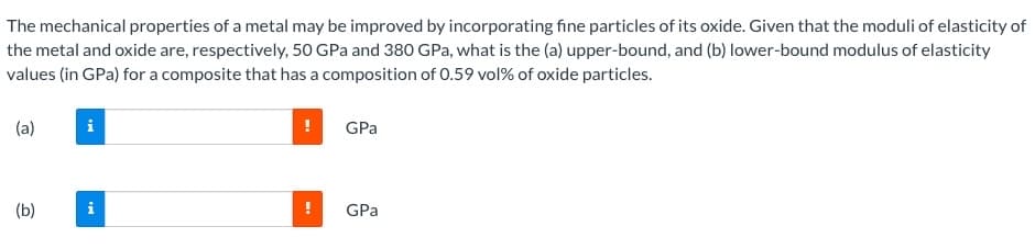 The mechanical properties of a metal may be improved by incorporating fine particles of its oxide. Given that the moduli of elasticity of
the metal and oxide are, respectively, 50 GPa and 380 GPa, what is the (a) upper-bound, and (b) lower-bound modulus of elasticity
values (in GPa) for a composite that has a composition of 0.59 vol% of oxide particles.
(a)
GPa
(b)
i
GPa