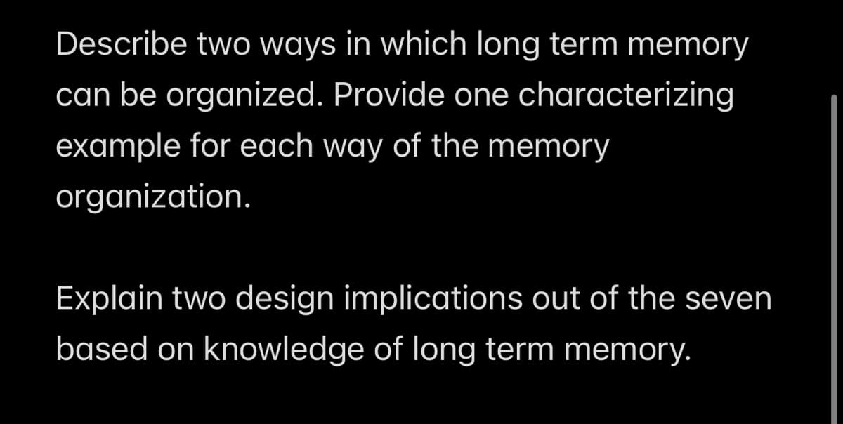 Describe two ways in which long term memory
can be organized. Provide one characterizing
example for each way of the memory
organization.
Explain two design implications out of the seven
based on knowledge of long term memory.