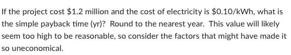 If the project cost $1.2 million and the cost of electricity is $0.10/kWh, what is
the simple payback time (yr)? Round to the nearest year. This value will likely
seem too high to be reasonable, so consider the factors that might have made it
so uneconomical.