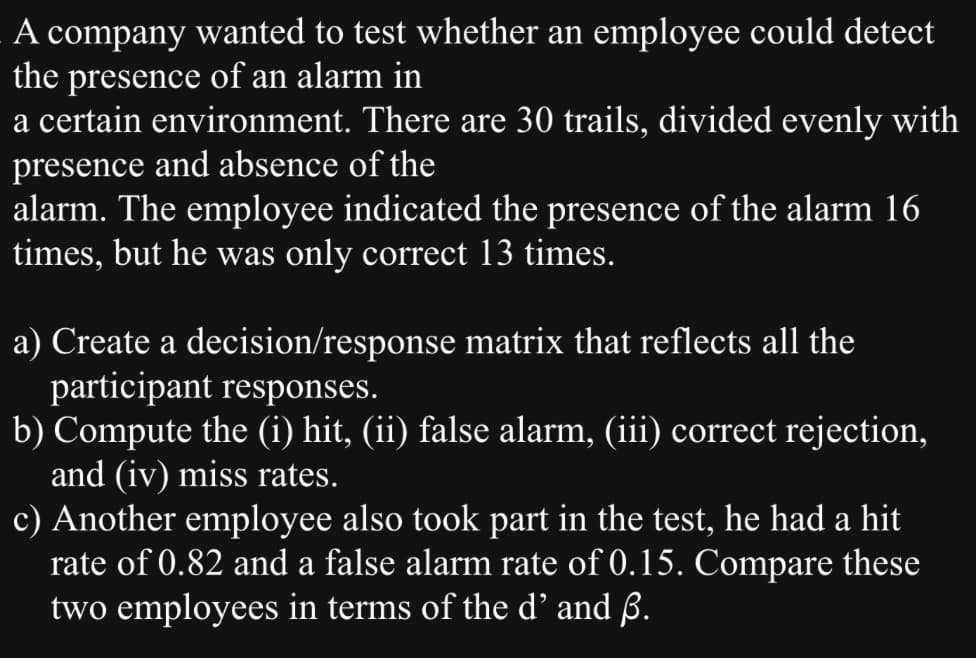 A company wanted to test whether an employee could detect
the presence of an alarm in
a certain environment. There are 30 trails, divided evenly with
presence and absence of the
alarm. The employee indicated the presence of the alarm 16
times, but he was only correct 13 times.
a) Create a decision/response matrix that reflects all the
participant responses.
b) Compute the (i) hit, (ii) false alarm, (iii) correct rejection,
and (iv) miss rates.
c) Another employee also took part in the test, he had a hit
rate of 0.82 and a false alarm rate of 0.15. Compare these
two employees in terms of the d' and ß.