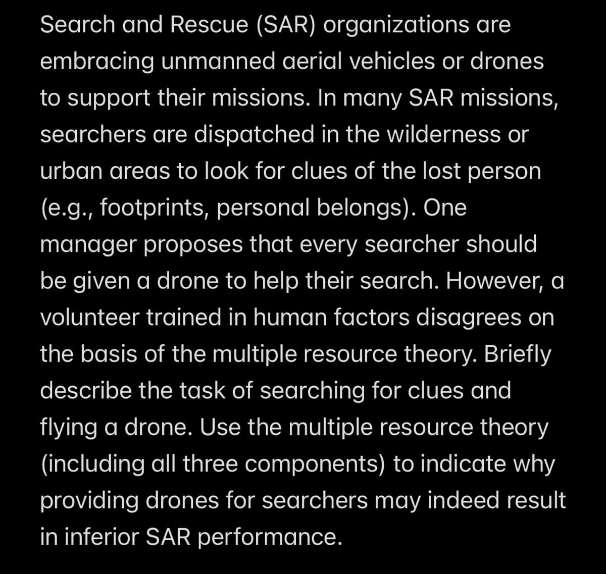 Search and Rescue (SAR) organizations are
embracing unmanned aerial vehicles or drones
to support their missions. In many SAR missions,
searchers are dispatched in the wilderness or
urban areas to look for clues of the lost person
(e.g., footprints, personal belongs). One
manager proposes that every searcher should
be given a drone to help their search. However, a
volunteer trained in human factors disagrees on
the basis of the multiple resource theory. Briefly
describe the task of searching for clues and
flying a drone. Use the multiple resource theory
(including all three components) to indicate why
providing drones for searchers may indeed result
in inferior SAR performance.