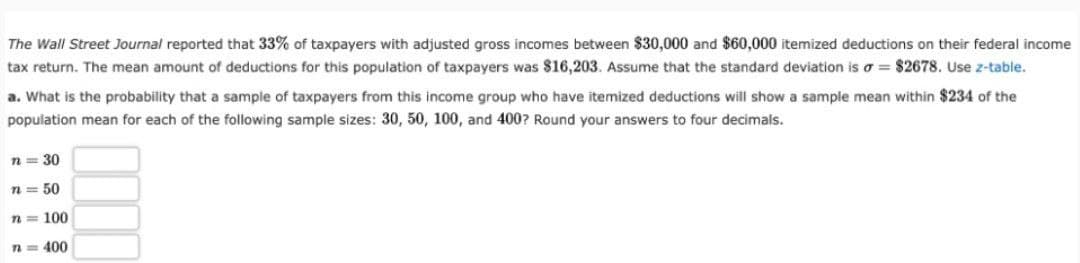 The Wall Street Journal reported that 33% of taxpayers with adjusted gross incomes between $30,000 and $60,000 itemized deductions on their federal income
tax return. The mean amount of deductions for this population of taxpayers was $16,203. Assume that the standard deviation is σ = $2678. Use z-table.
a. What is the probability that a sample of taxpayers from this income group who have itemized deductions will show a sample mean within $234 of the
population mean for each of the following sample sizes: 30, 50, 100, and 400? Round your answers to four decimals.
n = 30
n = 50
n=100
n = 400