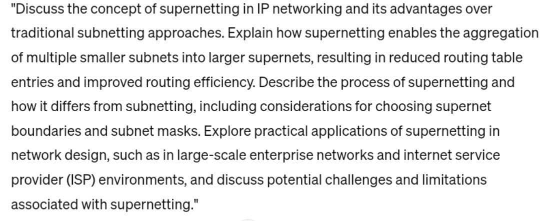 "Discuss the concept of supernetting in IP networking and its advantages over
traditional subnetting approaches. Explain how supernetting enables the aggregation
of multiple smaller subnets into larger supernets, resulting in reduced routing table
entries and improved routing efficiency. Describe the process of supernetting and
how it differs from subnetting, including considerations for choosing supernet
boundaries and subnet masks. Explore practical applications of supernetting in
network design, such as in large-scale enterprise networks and internet service
provider (ISP) environments, and discuss potential challenges and limitations
associated with supernetting."
