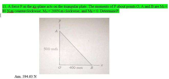 13. A force P in the gy-plane acts on the triangular plate. The moments of P about points O, A and B are Mo =
80 N.m counterclockwise, Ma = 200N.m clockwise, and MB = 0. DetermineP.
%3D
500 mm
400 mm
Ans. 594.63 N
