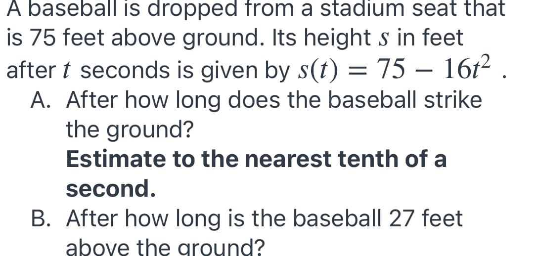 A baseball is dropped from a stadium seat that
is 75 feet above ground. Its height s in feet
after t seconds is given by s(t) = 75 – 16t2 .
A. After how long does the baseball strike
the ground?
Estimate to the nearest tenth of a
second.
B. After how long is the baseball 27 feet
above the ground?
