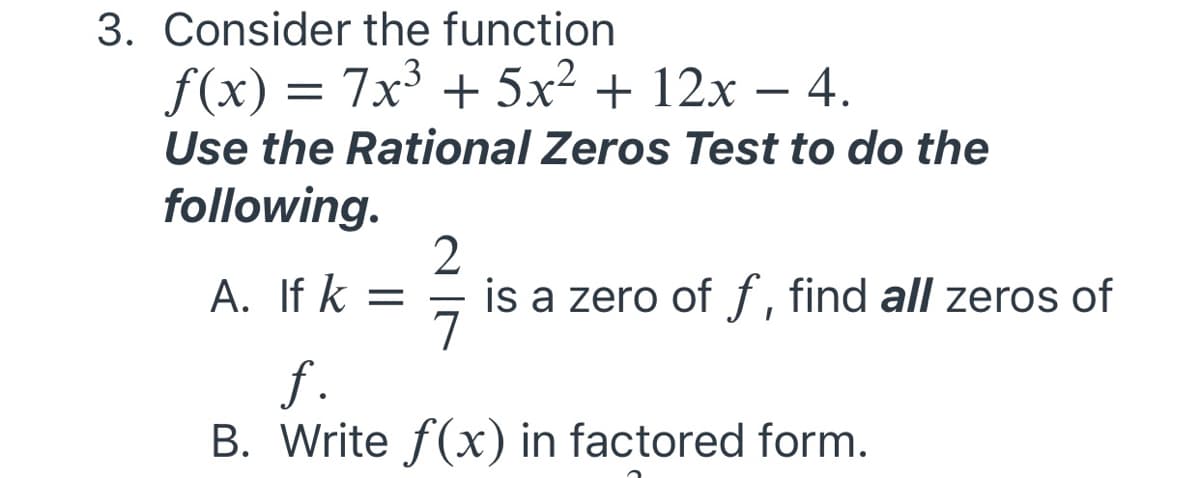 3. Consider the function
f(x) = 7x³ + 5x² + 12x – 4.
Use the Rational Zeros Test to do the
following.
2
is a zero of f, find all zeros of
7
A. If k =
f.
B. Write f(x) in factored form.
