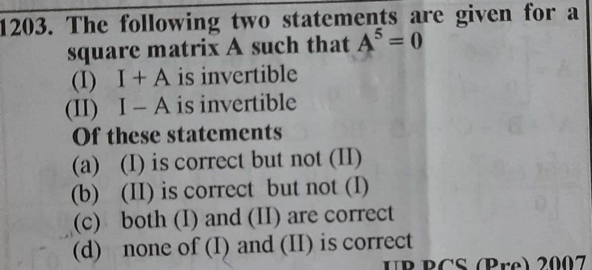 1203. The following two statements are given for a
square matrix A such that A5 = 0
(I) I + A is invertible
(II) I-A is invertible
Of these statements
(a) (I) is correct but not (II)
(b) (II) is correct but not (I)
(c) both (I) and (II) are correct
(d) none of (I) and (II) is correct
IP PCS (Pre) 2007
