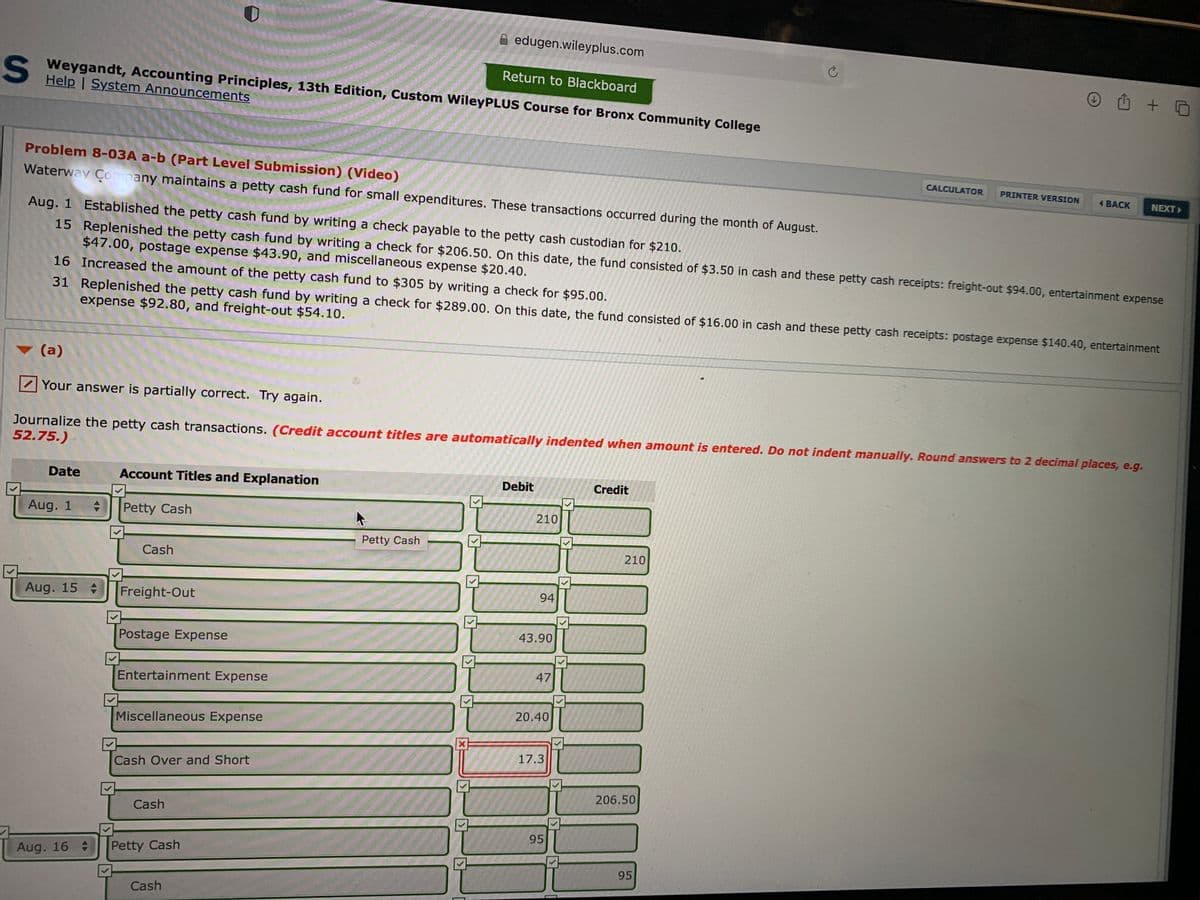 edugen.wileyplus.com
山 + D
Return to Blackboard
Weygandt, Accounting Principles, 13th Edition, Custom WileyPLUS Course for Bronx Community College
Help | System Announcements
Problem 8-03A a-b (Part Level Submission) (Video)
CALCULATOR
PRINTER VERSION
Waterway Company maintains a petty cash fund for small expenditures. These transactions occurred during the month of August.
1 BACK
NEXT
Aug. 1 Established the petty cash fund by writing a check payable to the petty cash custodian for $210.
15 Replenished the petty cash fund by writing a check for $206.50. On this date, the fund consisted of $3.50 in cash and these petty cash receipts: freight-out $94.00, entertainment expense
$47.00, postage expense $43.90, and miscellaneous expense $20.40.
16 Increased the amount of the petty cash fund to $305 by writing a check for $95.00.
31 Replenished the petty cash fund by writing a check for $289.00. On this date, the fund consisted of $16.00 in cash and these petty cash receipts: postage expense $140.40, entertainment
expense $92.80, and freight-out $54.10.
(a)
Your answer is partially correct. Try again.
Journalize the petty cash transactions. (Credit account titles are automatically indented when amount is entered. Do not indent manually. Round answers to 2 decimal places, e.g.
52.75.)
Date
Account Titles and Explanation
Debit
Credit
Aug. 1
Petty Cash
210
Petty Cash
Cash
210
94
Aug. 15
Freight-Out
43.90
Postage Expense
47
Entertainment Expense
20.40
Miscellaneous Expense
17.3
Cash Over and Short
206.50
Cash
95
Aug. 16
Petty Cash
95
Cash
