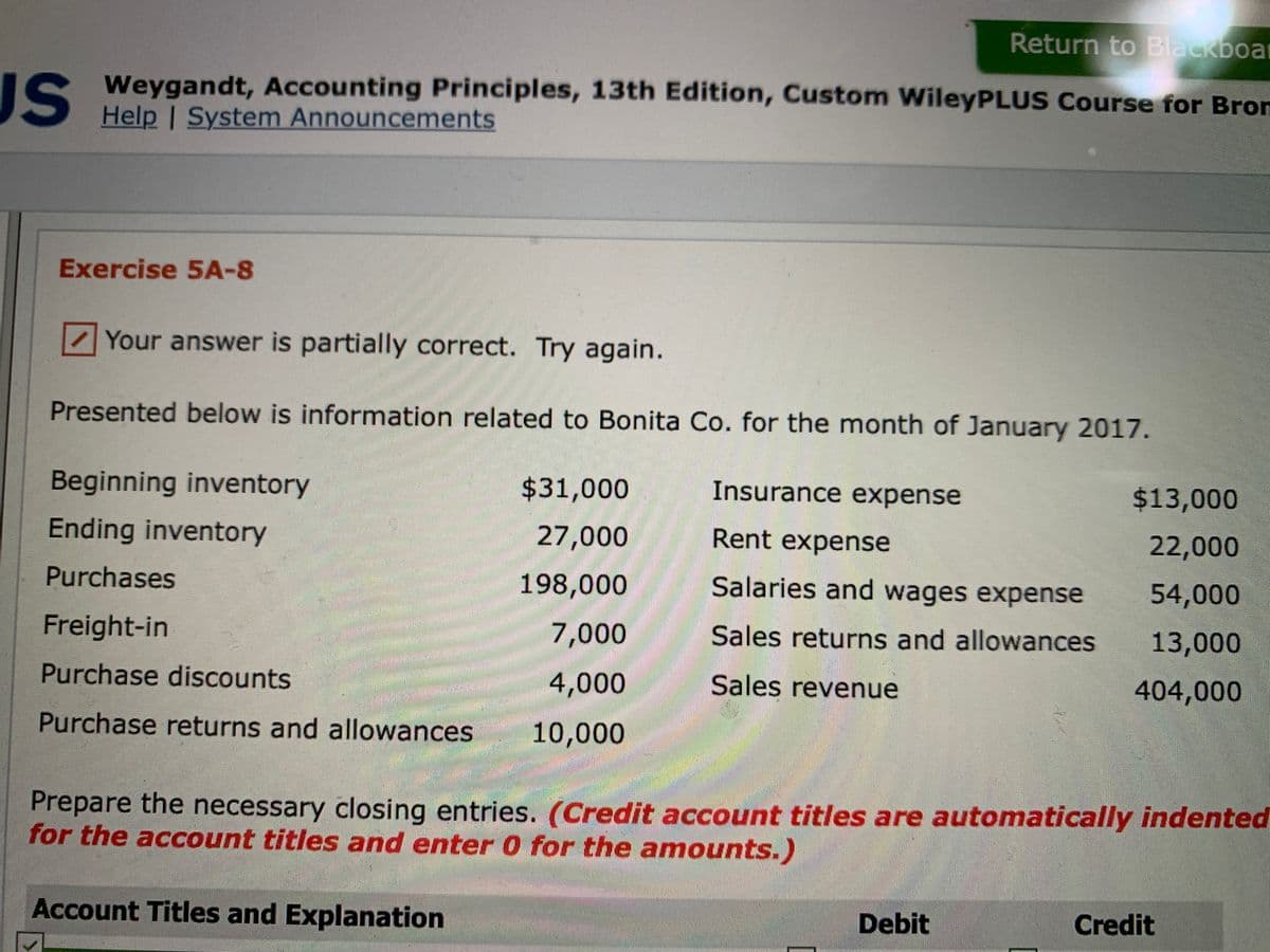 Return to Blackboar
JS
IS Weygandt, Accounting Principles, 13th Edition, Custom WileyPLUS Course for Bron
Help | System Announcements
Exercise 5A-8
Your answer is partially correct. Try again.
Presented below is information related to Bonita Co. for the month of January 2017.
Beginning inventory
$31,000
Insurance expense
$13,000
Ending inventory
27,000
Rent expense
22,000
Purchases
ఆవండి
198,000
Salaries and wages expense
54,000
Freight-in
7,000
Sales returns and allowances
13,000
Purchase discounts
4,000
Sales revenue
404,000
台台 券
Purchase returns and allowances
10,000
Prepare the necessary closing entries. (Credit account titles are automatically indented
for the account titles and enter 0 for the amounts.)
Account Titles and Explanation
Debit
Credit
